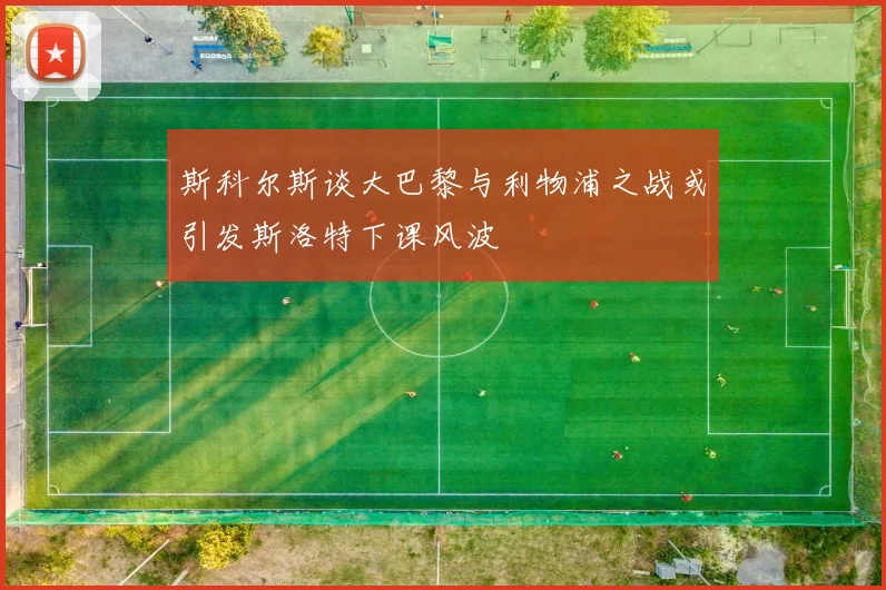 斯科尔斯谈大巴黎与利物浦之战或引发斯洛特下课风波