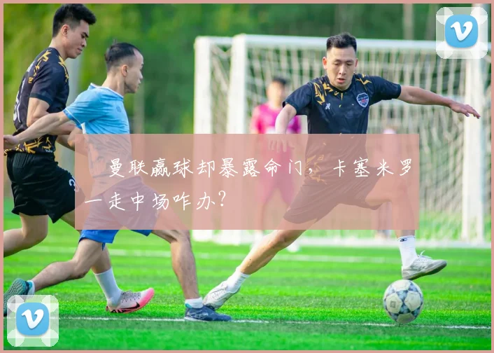 ​曼联赢球却暴露命门，卡塞米罗一走中场咋办？
