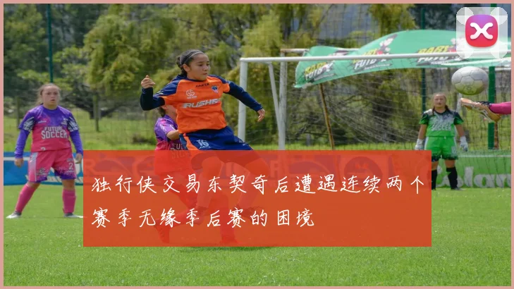独行侠交易东契奇后遭遇连续两个赛季无缘季后赛的困境