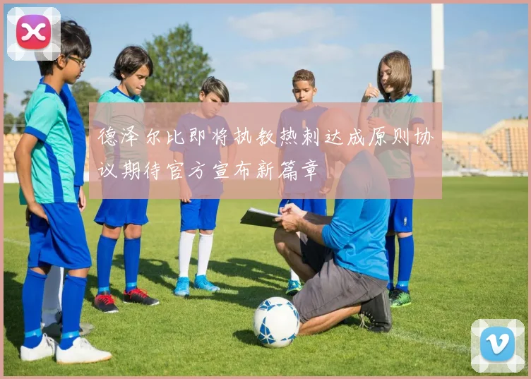 德泽尔比即将执教热刺达成原则协议期待官方宣布新篇章
