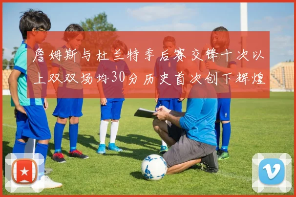 詹姆斯与杜兰特季后赛交锋十次以上双双场均30分历史首次创下辉煌纪录