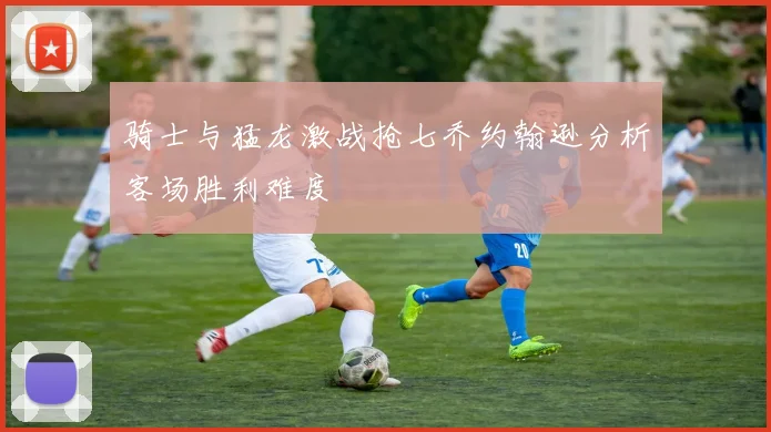 骑士与猛龙激战抢七乔约翰逊分析客场胜利难度