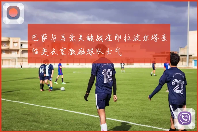 巴萨与马竞关键战在即拉波尔塔亲临更衣室激励球队士气