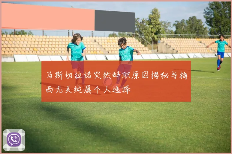 马斯切拉诺突然辞职原因揭秘与梅西无关纯属个人选择