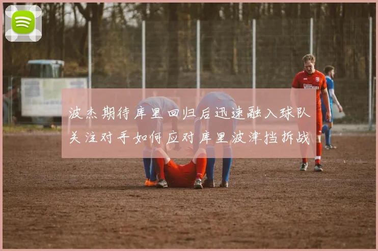 波杰期待库里回归后迅速融入球队关注对手如何应对库里波津挡拆战术