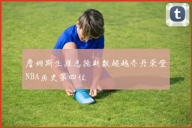 詹姆斯生涯总抢断数超越乔丹荣登NBA历史第四位
