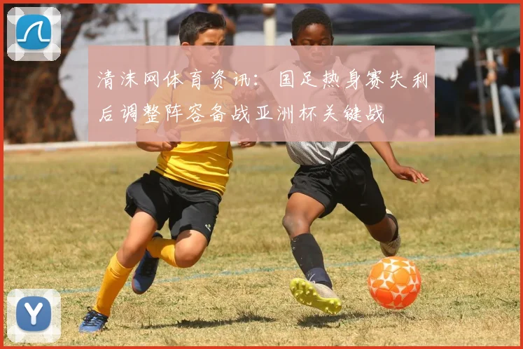 清沫网体育资讯：国足热身赛失利后调整阵容备战亚洲杯关键战