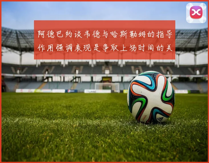 阿德巴约谈韦德与哈斯勒姆的指导作用强调表现是争取上场时间的关键