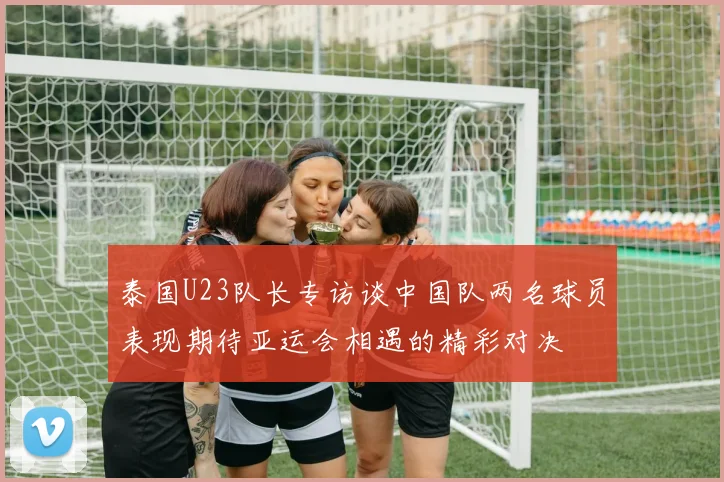 泰国U23队长专访谈中国队两名球员表现期待亚运会相遇的精彩对决